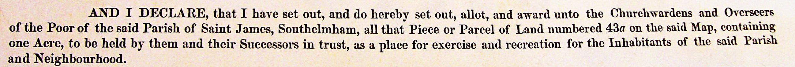 AND I DECLARE, that I have set out, and do hereby set out, allot, and award unto the Churchwardens and Overseers of the Poor of the said Parish of Saint James, South Elmham, all that Piece or Parcel of Land numbered 43a on the said Map, containing one Acre, to be held by them and their Successors in trust, as a place for exercise and recreation for the Inhabitants of the said Parish and Neighbourhood.